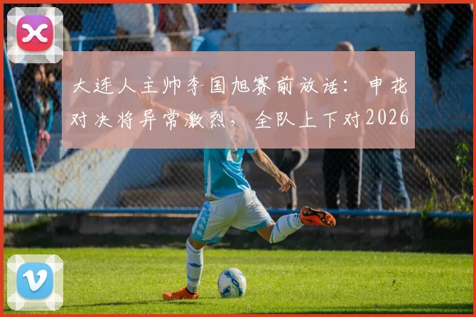 大连人主帅李国旭赛前放话:申花对决将异常激烈,全队上下对2026赛季这场硬仗充满必胜信念