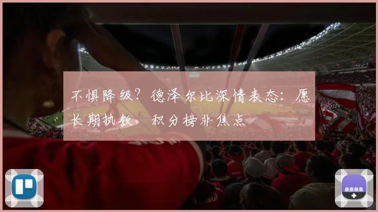 不惧降级？德泽尔比深情表态：愿长期执教，积分榜非焦点