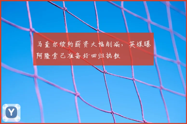 马奎尔续约薪资大幅削减，英媒曝阿隆索已准备好回归执教