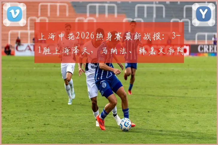 上海申花2026热身赛最新战报：3-1胜上海泽天，马纳法、韩嘉文和阿苏埃破门