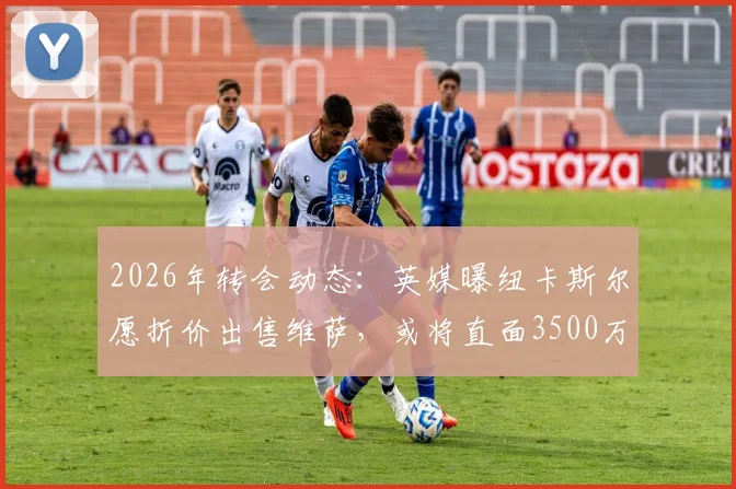 2026年转会动态:英媒曝纽卡斯尔愿折价出售维萨,或将直面3500万英镑巨额亏损