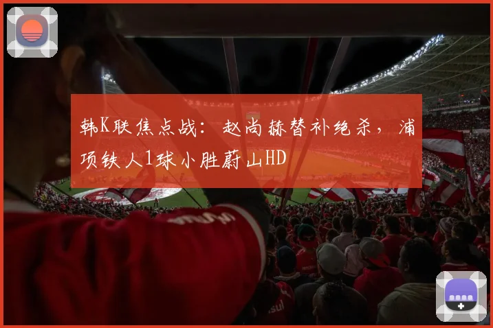 韩K联焦点战:赵尚赫替补绝杀,浦项铁人1球小胜蔚山HD