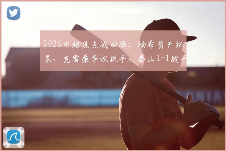 2026中超焦点战回顾：杨希首开纪录，克雷桑争议扳平，泰山1-1战平海港，附全场集锦与球员评分