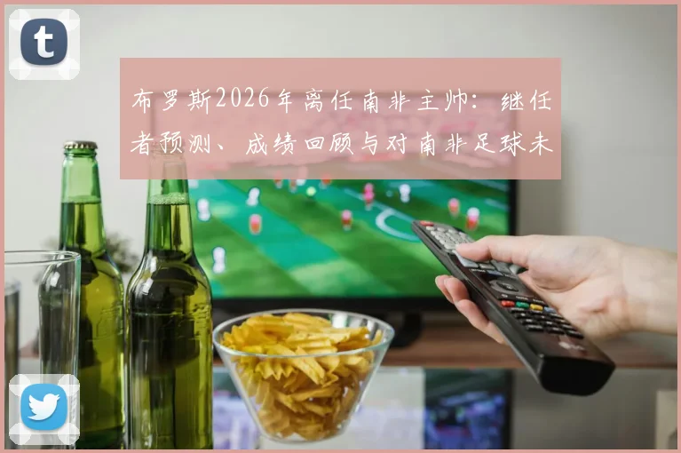 布罗斯2026年离任南非主帅：继任者预测、成绩回顾与对南非足球未来影响分析