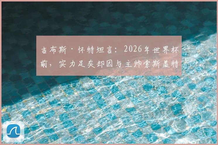 吉布斯·怀特坦言：2026年世界杯前，实力足矣却因与主帅索斯盖特分歧无缘英格兰队，剖析边缘国脚的真实处境