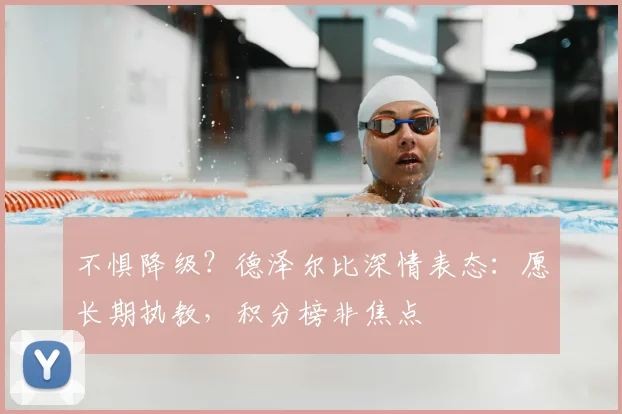 不惧降级?德泽尔比深情表态:愿长期执教,积分榜非焦点