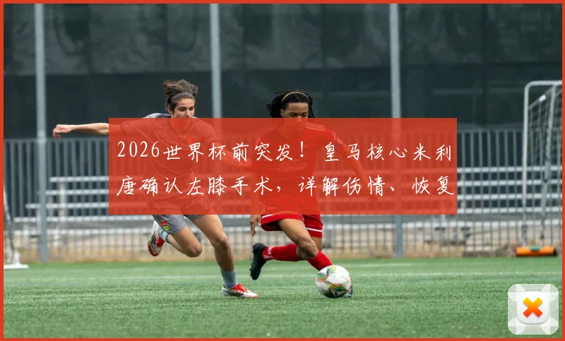 2026世界杯前突发!皇马核心米利唐确认左膝手术,详解伤情、恢复期及巴西队后防调整方案