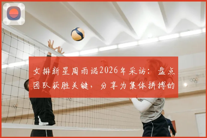 女排新星周雨诺2026年采访:盘点团队获胜关键,分享为集体拼搏的骄傲感与成长历程