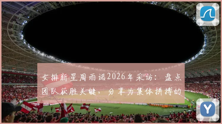 女排新星周雨诺2026年采访：盘点团队获胜关键，分享为集体拼搏的骄傲感与成长历程