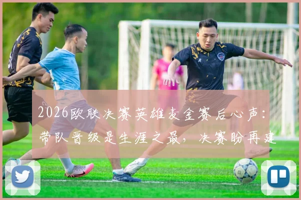 2026欧联决赛英雄麦金赛后心声:带队晋级是生涯之最,决赛盼再建功勋