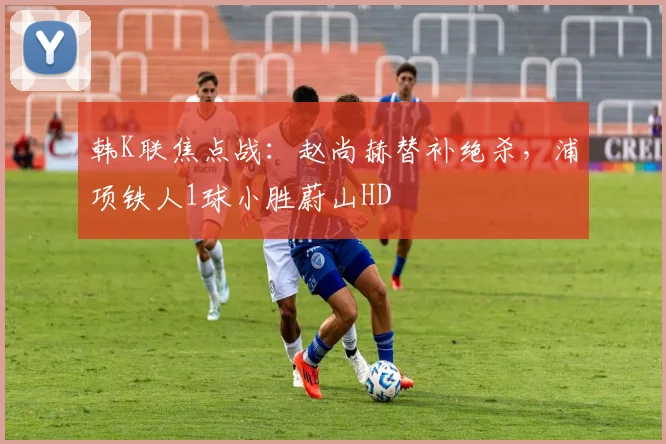 韩K联焦点战：赵尚赫替补绝杀，浦项铁人1球小胜蔚山HD
