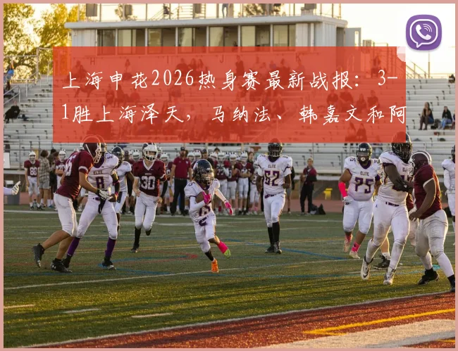 上海申花2026热身赛最新战报：3-1胜上海泽天，马纳法、韩嘉文和阿苏埃破门