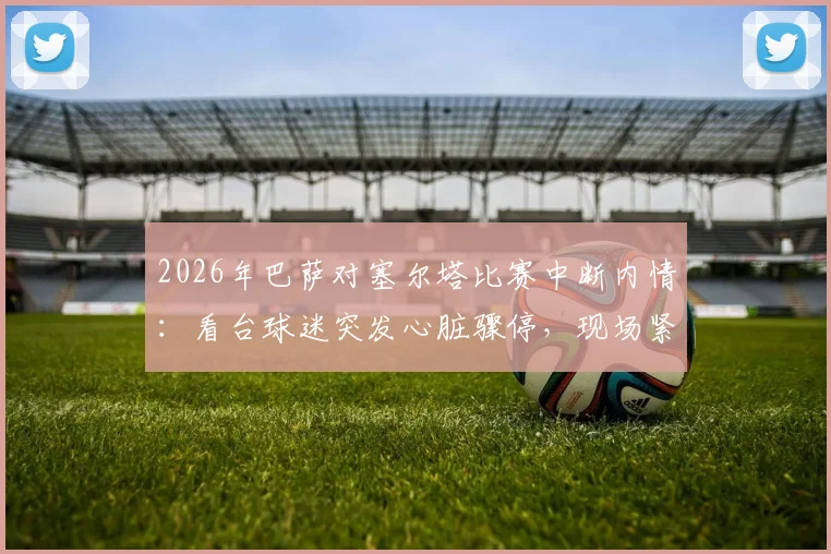 2026年巴萨对塞尔塔比赛中断内情：看台球迷突发心脏骤停，现场紧急处置15分钟全记录