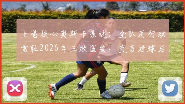 上港核心奥斯卡亲述：全队用行动雪耻2026年三败国安，直言进球后最解气