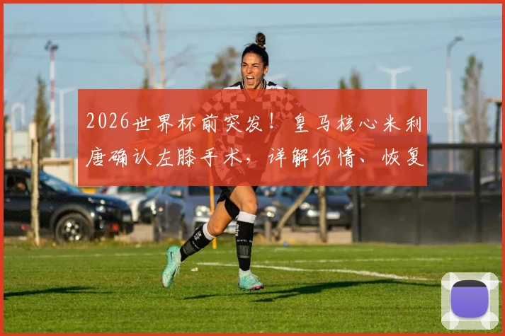 2026世界杯前突发！皇马核心米利唐确认左膝手术，详解伤情、恢复期及巴西队后防调整方案