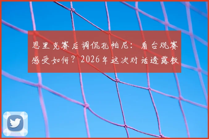 恩里克赛后调侃孔帕尼：看台观赛感受如何？2026年这次对话透露教练真实想法
