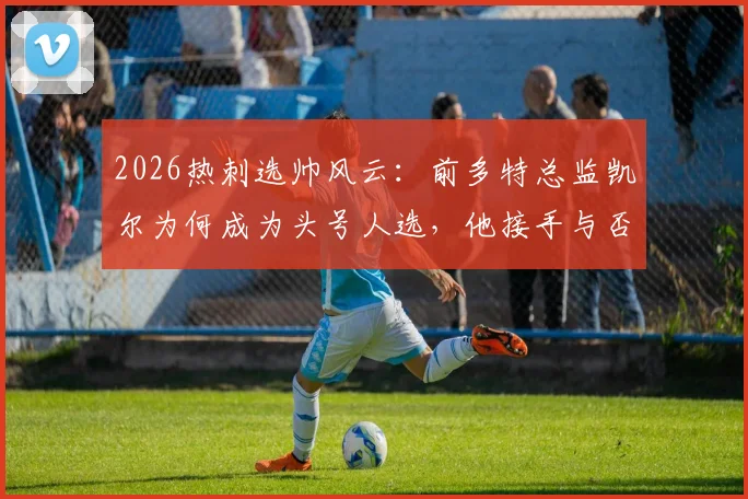2026热刺选帅风云:前多特总监凯尔为何成为头号人选,他接手与否的关键考量是什么?
