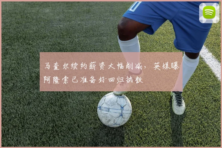 马奎尔续约薪资大幅削减,英媒曝阿隆索已准备好回归执教