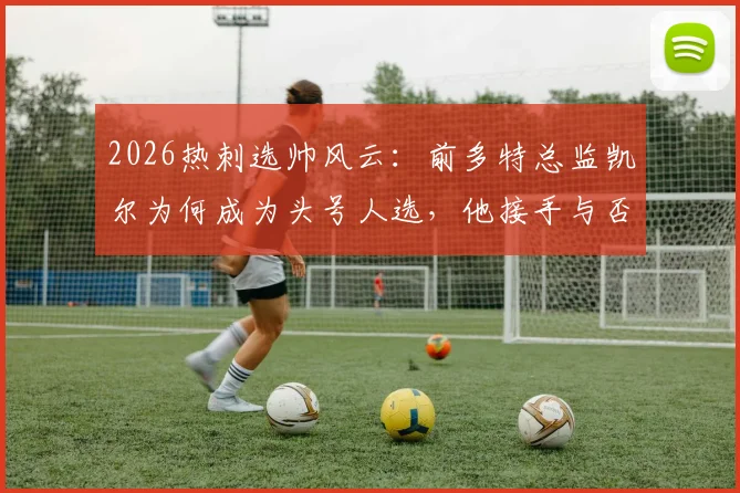 2026热刺选帅风云：前多特总监凯尔为何成为头号人选，他接手与否的关键考量是什么？