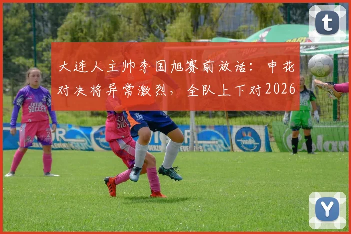 大连人主帅李国旭赛前放话：申花对决将异常激烈，全队上下对2026赛季这场硬仗充满必胜信念
