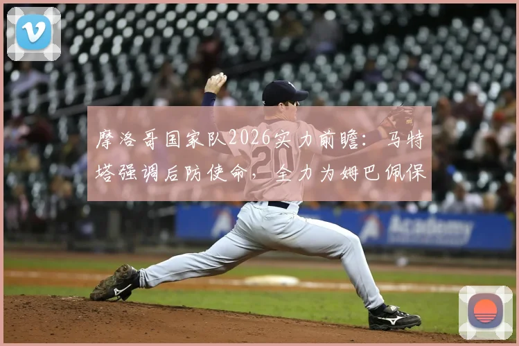 摩洛哥国家队2026实力前瞻：马特塔强调后防使命，全力为姆巴佩保驾护航